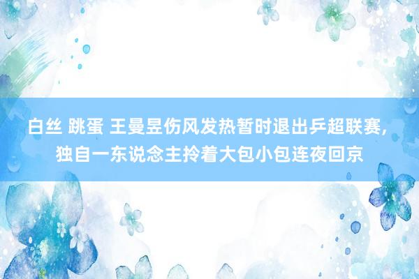 白丝 跳蛋 王曼昱伤风发热暂时退出乒超联赛, 独自一东说念主拎着大包小包连夜回京