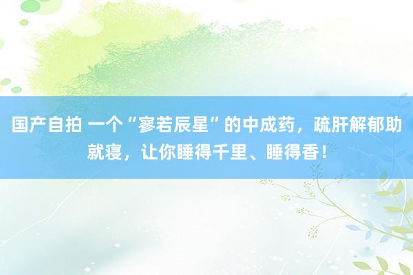 国产自拍 一个“寥若辰星”的中成药，疏肝解郁助就寝，让你睡得千里、睡得香！