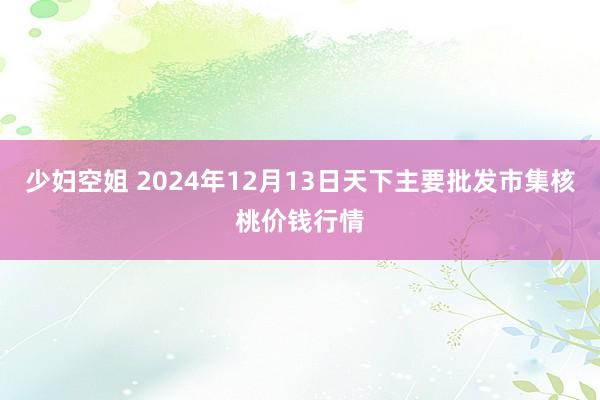 少妇空姐 2024年12月13日天下主要批发市集核桃价钱行情