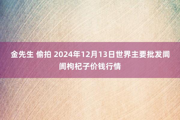 金先生 偷拍 2024年12月13日世界主要批发阛阓枸杞子价钱行情