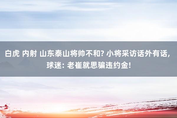 白虎 内射 山东泰山将帅不和? 小将采访话外有话, 球迷: 老崔就思骗违约金!