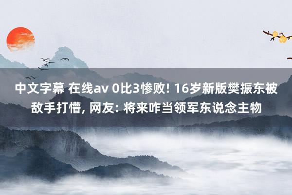 中文字幕 在线av 0比3惨败! 16岁新版樊振东被敌手打懵， 网友: 将来咋当领军东说念主物