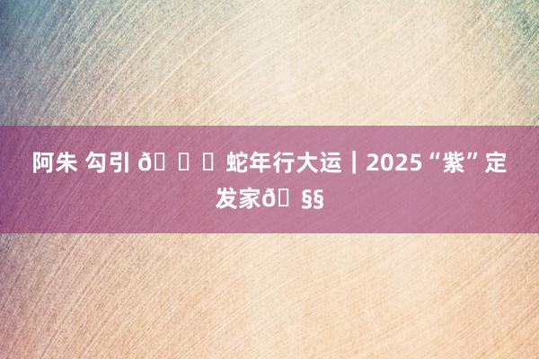 阿朱 勾引 🐍蛇年行大运｜2025“紫”定发家🧧