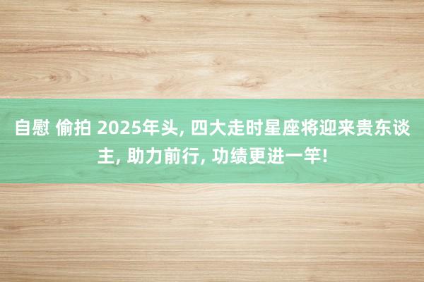 自慰 偷拍 2025年头, 四大走时星座将迎来贵东谈主, 助力前行, 功绩更进一竿!