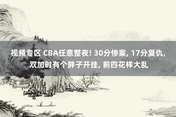 视频专区 CBA任意整夜! 30分惨案, 17分复仇, 双加时有个胖子开挂, 前四花样大乱