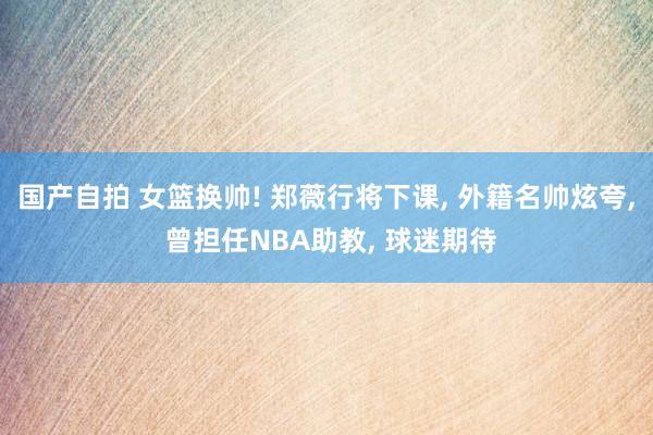 国产自拍 女篮换帅! 郑薇行将下课, 外籍名帅炫夸, 曾担任NBA助教, 球迷期待