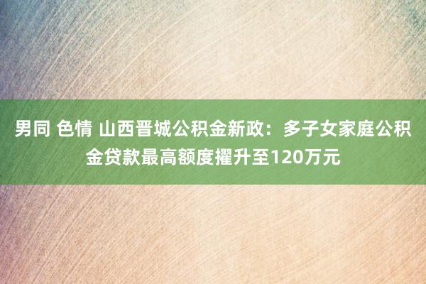 男同 色情 山西晋城公积金新政：多子女家庭公积金贷款最高额度擢升至120万元