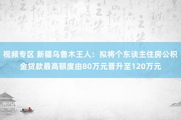 视频专区 新疆乌鲁木王人：拟将个东谈主住房公积金贷款最高额度由80万元晋升至120万元