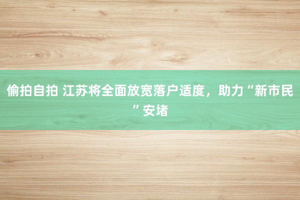 偷拍自拍 江苏将全面放宽落户适度，助力“新市民”安堵