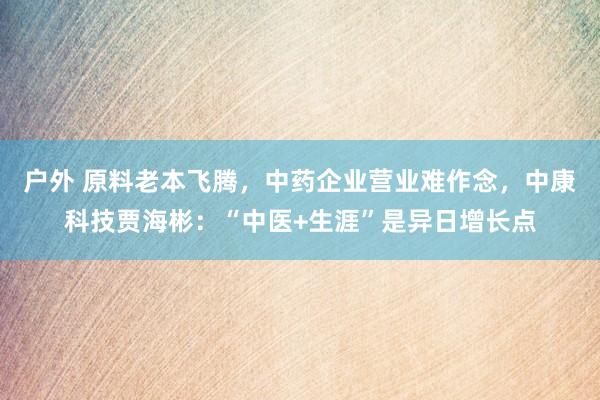 户外 原料老本飞腾，中药企业营业难作念，中康科技贾海彬：“中医+生涯”是异日增长点