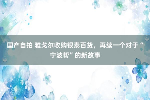 国产自拍 雅戈尔收购银泰百货，再续一个对于“宁波帮”的新故事