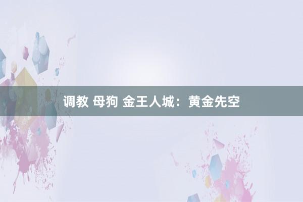 调教 母狗 金王人城：黄金先空