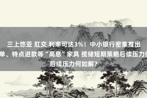 三上悠亚 肛交 利率可达3%！中小银行密集推出大额存单、特点进款等“高息”家具 揽储短期策略后续压力何如解？