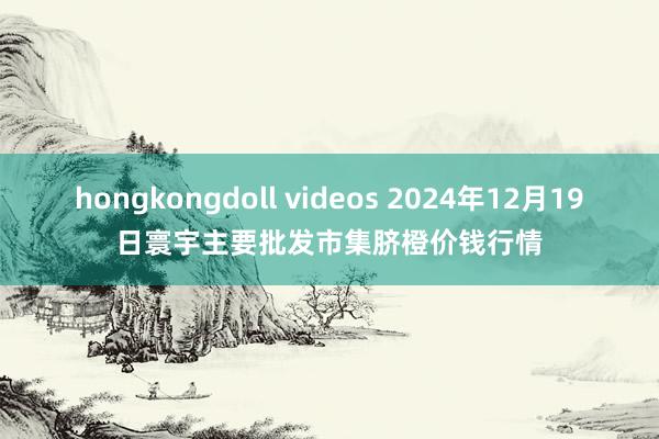 hongkongdoll videos 2024年12月19日寰宇主要批发市集脐橙价钱行情