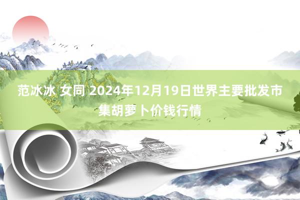 范冰冰 女同 2024年12月19日世界主要批发市集胡萝卜价钱行情