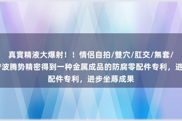 真實精液大爆射！！情侶自拍/雙穴/肛交/無套/大量噴精 宁波腾势精密得到一种金属成品的防腐零配件专利，进步坐蓐成果