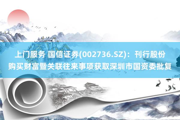 上门服务 国信证券(002736.SZ)：刊行股份购买财富暨关联往来事项获取深圳市国资委批复