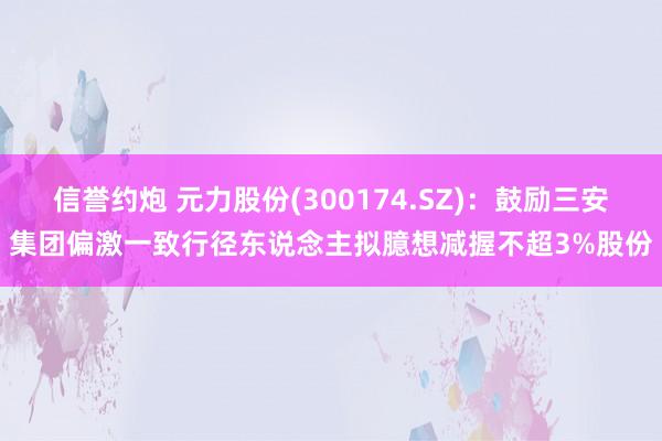 信誉约炮 元力股份(300174.SZ)：鼓励三安集团偏激一致行径东说念主拟臆想减握不超3%股份