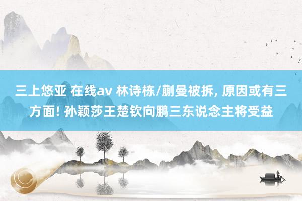 三上悠亚 在线av 林诗栋/蒯曼被拆, 原因或有三方面! 孙颖莎王楚钦向鹏三东说念主将受益