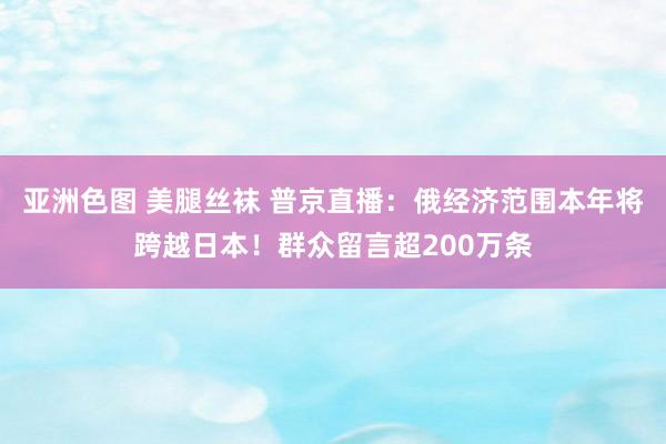 亚洲色图 美腿丝袜 普京直播：俄经济范围本年将跨越日本！群众留言超200万条