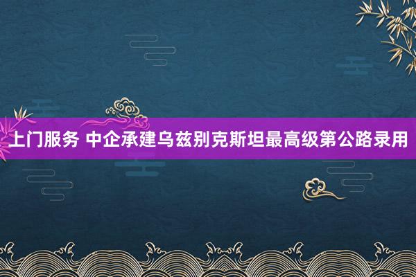 上门服务 中企承建乌兹别克斯坦最高级第公路录用