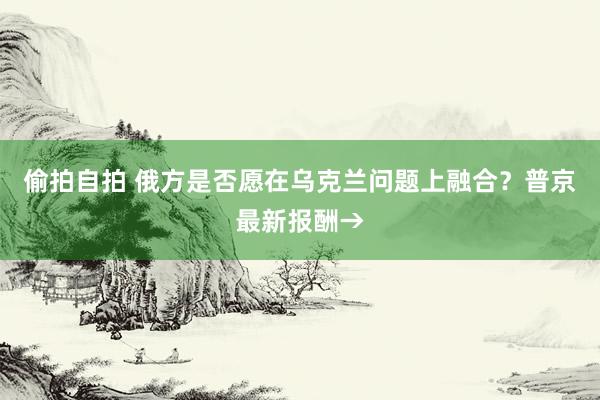 偷拍自拍 俄方是否愿在乌克兰问题上融合？普京最新报酬→