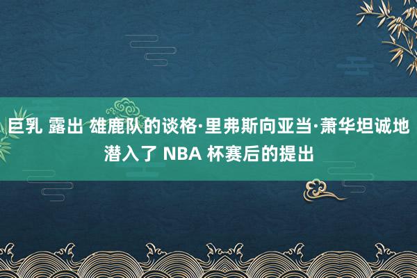 巨乳 露出 雄鹿队的谈格·里弗斯向亚当·萧华坦诚地潜入了 NBA 杯赛后的提出