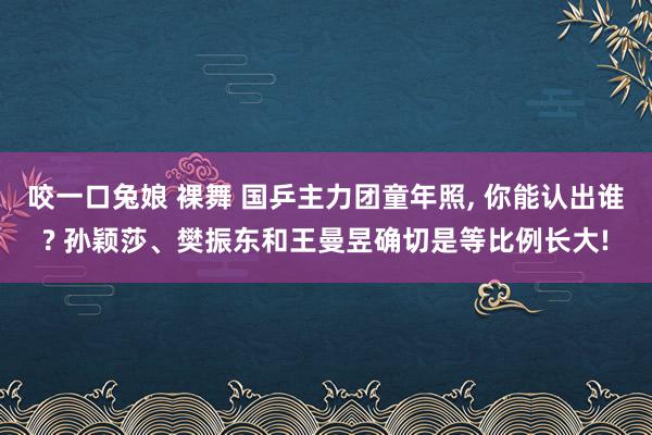 咬一口兔娘 裸舞 国乒主力团童年照， 你能认出谁? 孙颖莎、樊振东和王曼昱确切是等比例长大!