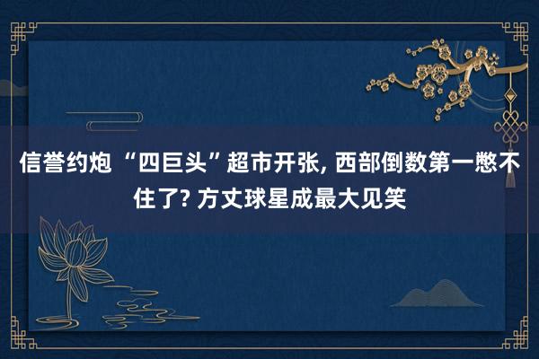 信誉约炮 “四巨头”超市开张， 西部倒数第一憋不住了? 方丈球星成最大见笑