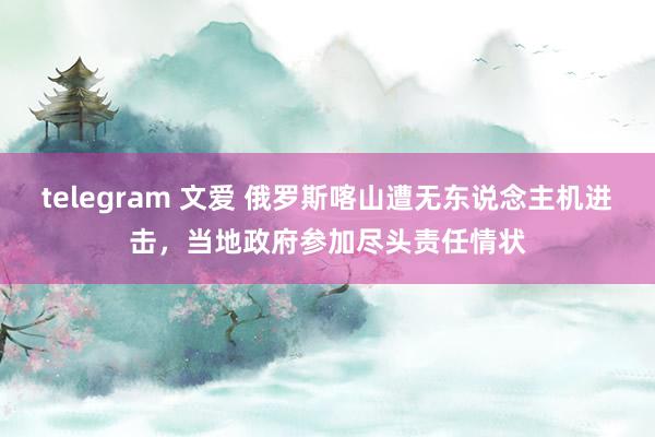 telegram 文爱 俄罗斯喀山遭无东说念主机进击，当地政府参加尽头责任情状