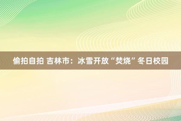 偷拍自拍 吉林市：冰雪开放“焚烧”冬日校园