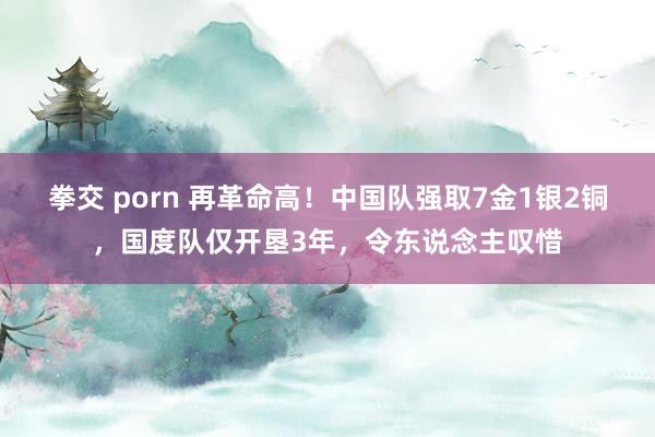 拳交 porn 再革命高！中国队强取7金1银2铜，国度队仅开垦3年，令东说念主叹惜