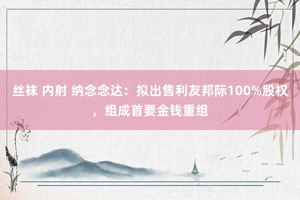 丝袜 内射 纳念念达：拟出售利友邦际100%股权，组成首要金钱重组