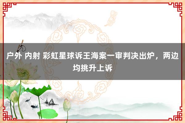 户外 内射 彩虹星球诉王海案一审判决出炉，两边均挑升上诉