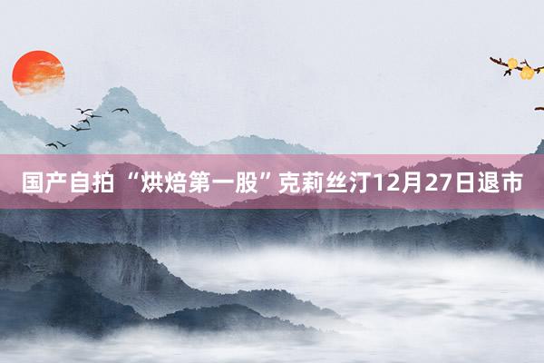 国产自拍 “烘焙第一股”克莉丝汀12月27日退市