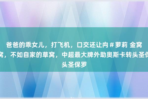 爸爸的乖女儿，打飞机，口交还让禸＃萝莉 金窝银窝，不如自家的草窝，中超最大牌外助奥斯卡转头圣保罗