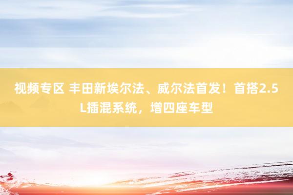 视频专区 丰田新埃尔法、威尔法首发！首搭2.5L插混系统，增四座车型