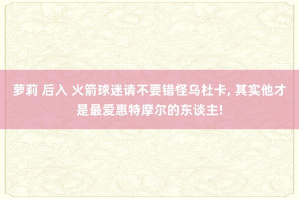 萝莉 后入 火箭球迷请不要错怪乌杜卡， 其实他才是最爱惠特摩尔的东谈主!