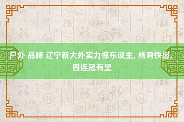 户外 品牌 辽宁新大外实力惊东谈主， 杨鸣快慰， 四连冠有望