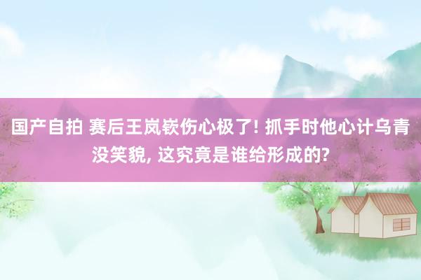 国产自拍 赛后王岚嵚伤心极了! 抓手时他心计乌青没笑貌， 这究竟是谁给形成的?