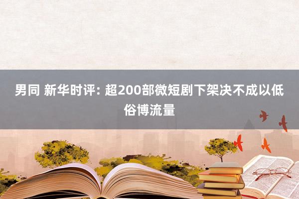 男同 新华时评: 超200部微短剧下架决不成以低俗博流量