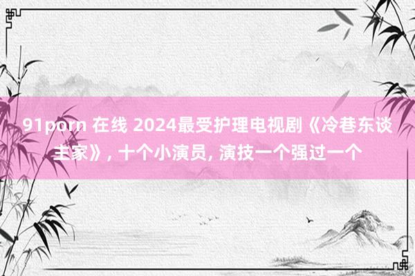 91porn 在线 2024最受护理电视剧《冷巷东谈主家》， 十个小演员， 演技一个强过一个