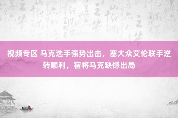 视频专区 马克选手强势出击，塞大众艾伦联手逆转顺利，宿将马克缺憾出局