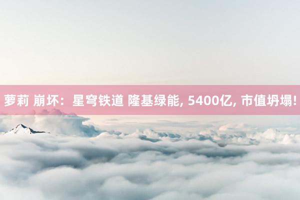 萝莉 崩坏：星穹铁道 隆基绿能, 5400亿, 市值坍塌!