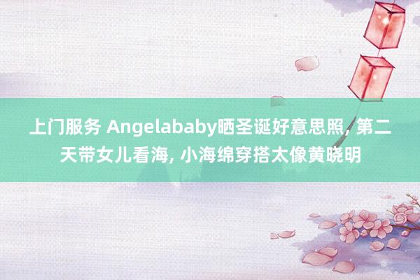 上门服务 Angelababy晒圣诞好意思照, 第二天带女儿看海, 小海绵穿搭太像黄晓明