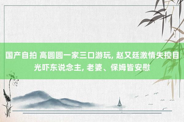 国产自拍 高圆圆一家三口游玩, 赵又廷激情失控目光吓东说念主, 老婆、保姆皆安慰