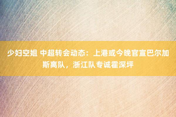 少妇空姐 中超转会动态：上港或今晚官宣巴尔加斯离队，浙江队专诚霍深坪