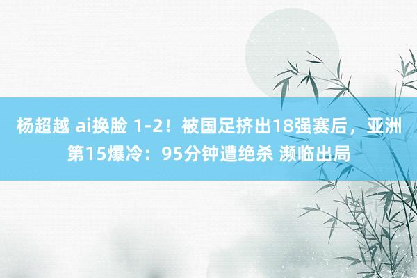 杨超越 ai换脸 1-2！被国足挤出18强赛后，亚洲第15爆冷：95分钟遭绝杀 濒临出局