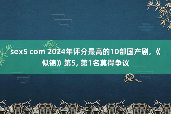 sex5 com 2024年评分最高的10部国产剧， 《似锦》第5， 第1名莫得争议