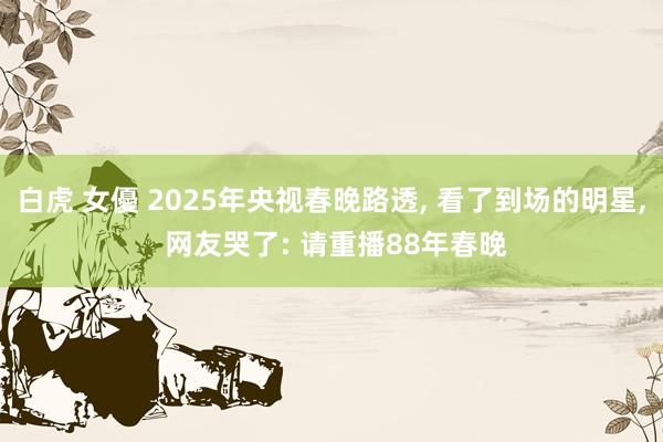 白虎 女優 2025年央视春晚路透， 看了到场的明星， 网友哭了: 请重播88年春晚